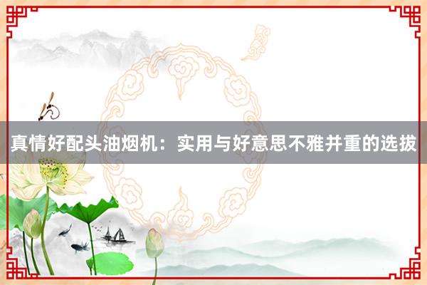 真情好配头油烟机：实用与好意思不雅并重的选拔